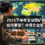 2025下半年全球铜矿供给将更紧？中资企业如何逆势增长？（图1）